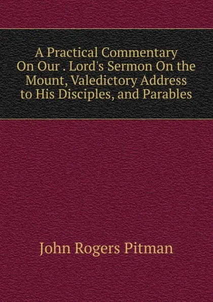 Обложка книги A Practical Commentary On Our . Lord.s Sermon On the Mount, Valedictory Address to His Disciples, and Parables, John Rogers Pitman
