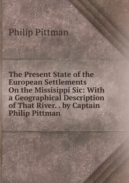 Обложка книги The Present State of the European Settlements On the Missisippi Sic: With a Geographical Description of That River. . by Captain Philip Pittman, Philip Pittman