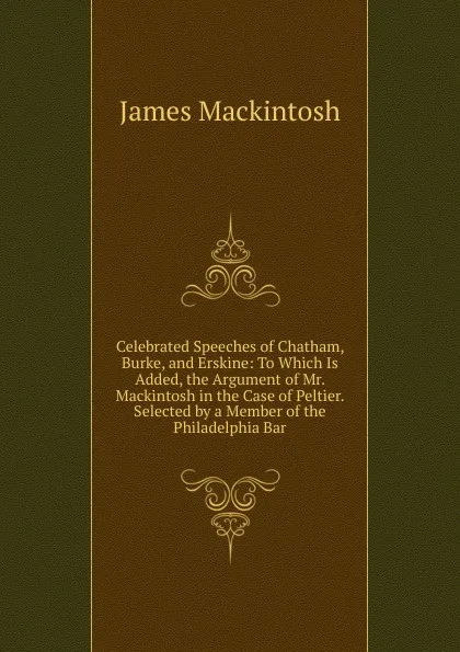 Обложка книги Celebrated Speeches of Chatham, Burke, and Erskine: To Which Is Added, the Argument of Mr. Mackintosh in the Case of Peltier. Selected by a Member of the Philadelphia Bar, James Mackintosh