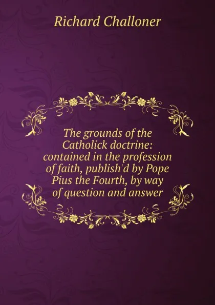 Обложка книги The grounds of the Catholick doctrine: contained in the profession of faith, publish.d by Pope Pius the Fourth, by way of question and answer, Richard Challoner