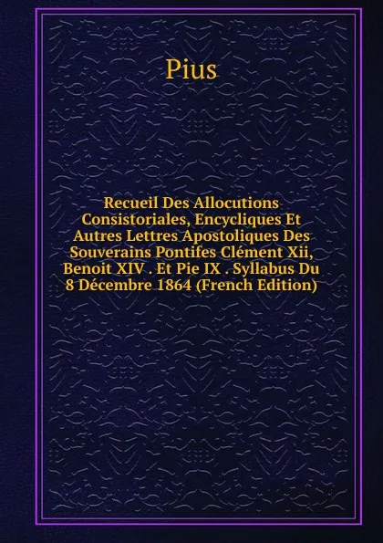 Обложка книги Recueil Des Allocutions Consistoriales, Encycliques Et Autres Lettres Apostoliques Des Souverains Pontifes Clement Xii, Benoit XIV . Et Pie IX . Syllabus Du 8 Decembre 1864 (French Edition), Pius