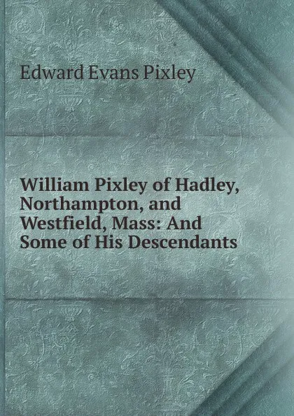 Обложка книги William Pixley of Hadley, Northampton, and Westfield, Mass: And Some of His Descendants, Edward Evans Pixley