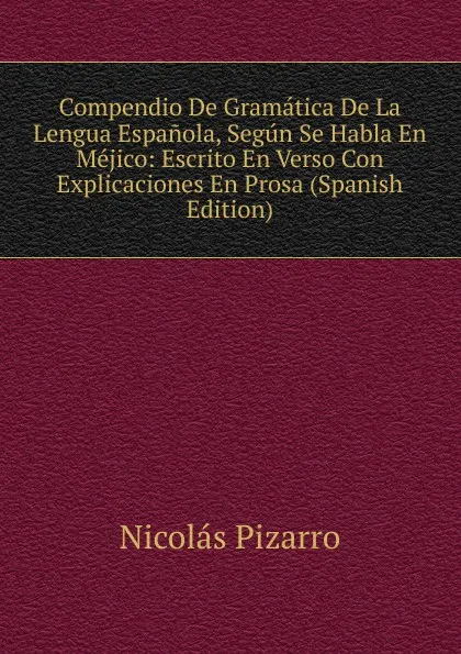 Обложка книги Compendio De Gramatica De La Lengua Espanola, Segun Se Habla En Mejico: Escrito En Verso Con Explicaciones En Prosa (Spanish Edition), Nicolás Pizarro