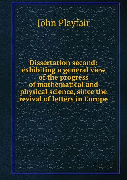 Обложка книги Dissertation second: exhibiting a general view of the progress of mathematical and physical science, since the revival of letters in Europe, John Playfair