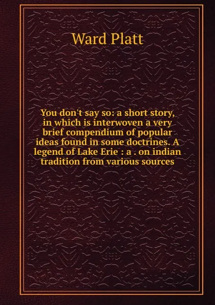 Обложка книги You don.t say so: a short story, in which is interwoven a very brief compendium of popular ideas found in some doctrines. A legend of Lake Erie : a . on indian tradition from various sources, Ward Platt