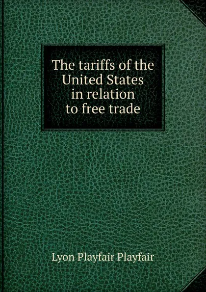 Обложка книги The tariffs of the United States in relation to free trade, Lyon Playfair Playfair