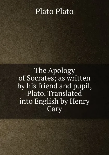 Обложка книги The Apology of Socrates; as written by his friend and pupil, Plato. Translated into English by Henry Cary, Plato Plato