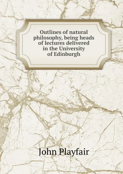 Обложка книги Outlines of natural philosophy, being heads of lectures delivered in the University of Edinburgh, John Playfair