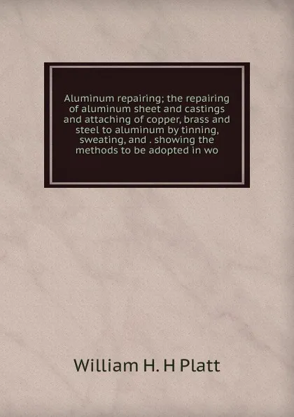 Обложка книги Aluminum repairing; the repairing of aluminum sheet and castings and attaching of copper, brass and steel to aluminum by tinning, sweating, and . showing the methods to be adopted in wo, William H. H Platt