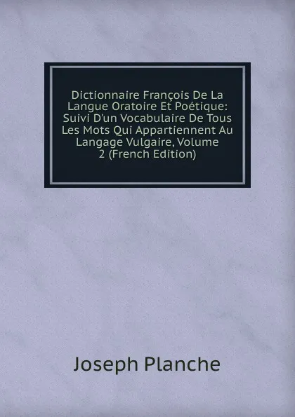 Обложка книги Dictionnaire Francois De La Langue Oratoire Et Poetique: Suivi D.un Vocabulaire De Tous Les Mots Qui Appartiennent Au Langage Vulgaire, Volume 2 (French Edition), Joseph Planche