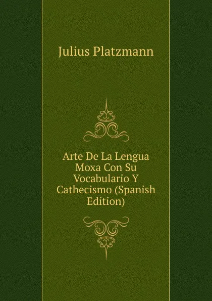 Обложка книги Arte De La Lengua Moxa Con Su Vocabulario Y Cathecismo (Spanish Edition), Julius Platzmann