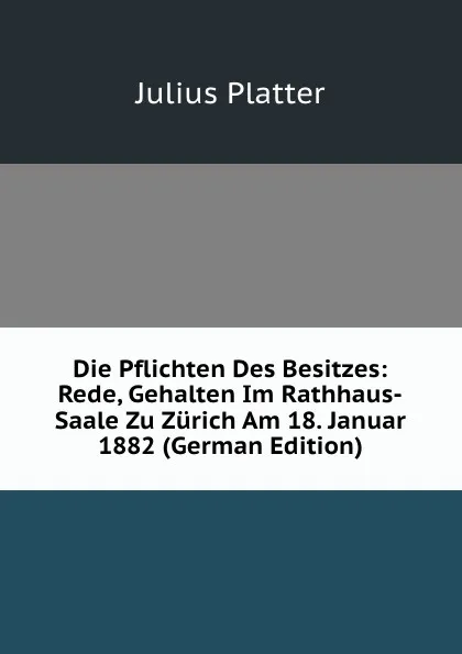 Обложка книги Die Pflichten Des Besitzes: Rede, Gehalten Im Rathhaus-Saale Zu Zurich Am 18. Januar 1882 (German Edition), Julius Platter