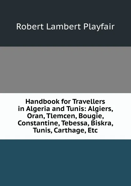 Обложка книги Handbook for Travellers in Algeria and Tunis: Algiers, Oran, Tlemcen, Bougie, Constantine, Tebessa, Biskra, Tunis, Carthage, Etc, Robert Lambert Playfair