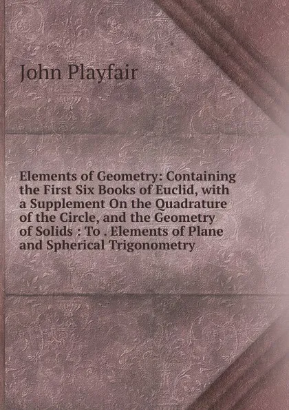 Обложка книги Elements of Geometry: Containing the First Six Books of Euclid, with a Supplement On the Quadrature of the Circle, and the Geometry of Solids : To . Elements of Plane and Spherical Trigonometry, John Playfair