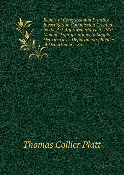 Обложка книги Report of Congressional Printing Investigation Commission Created by the Act Approved March 3, 1905, Making Appropriations to Supply Deficiencies, . Departments; Replies of Departments; Su, Thomas Collier Platt