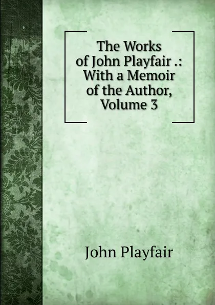 Обложка книги The Works of John Playfair .: With a Memoir of the Author, Volume 3, John Playfair