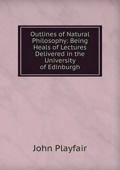 Обложка книги Outlines of Natural Philosophy: Being Heals of Lectures Delivered in the University of Edinburgh, John Playfair