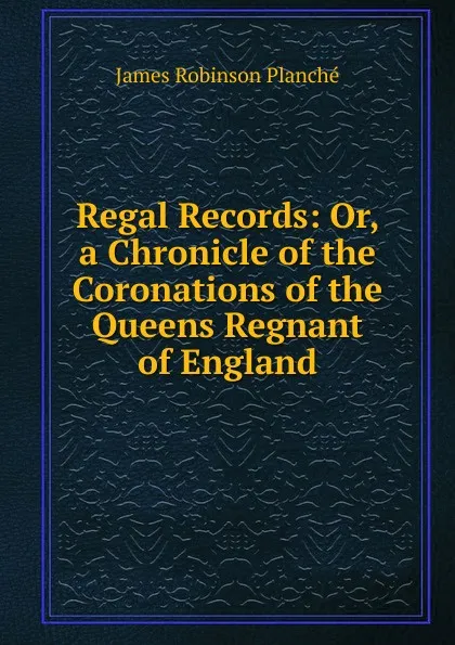 Обложка книги Regal Records: Or, a Chronicle of the Coronations of the Queens Regnant of England, James Robinson Planché