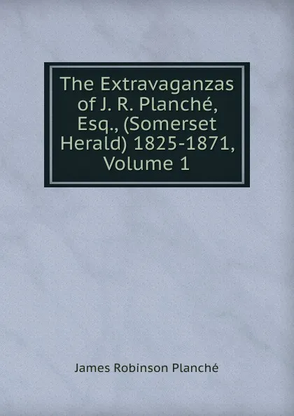 Обложка книги The Extravaganzas of J. R. Planche, Esq., (Somerset Herald) 1825-1871, Volume 1, James Robinson Planché