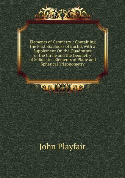 Обложка книги Elements of Geometry;: Containing the First Six Books of Euclid, with a Supplement On the Quadrature of the Circle and the Geometry of Solids; to . Elements of Plane and Spherical Trigonometry, John Playfair