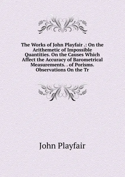 Обложка книги The Works of John Playfair .: On the Arithemetic of Impossible Quantities. On the Causes Which Affect the Accuracy of Barometrical Measurements. . of Porisms. Observations On the Tr, John Playfair