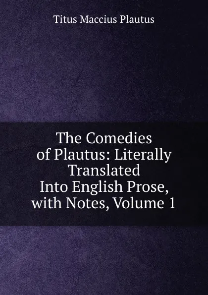 Обложка книги The Comedies of Plautus: Literally Translated Into English Prose, with Notes, Volume 1, Titus Maccius Plautus