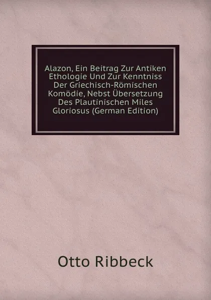 Обложка книги Alazon, Ein Beitrag Zur Antiken Ethologie Und Zur Kenntniss Der Griechisch-Romischen Komodie, Nebst Ubersetzung Des Plautinischen Miles Gloriosus (German Edition), Otto Ribbeck