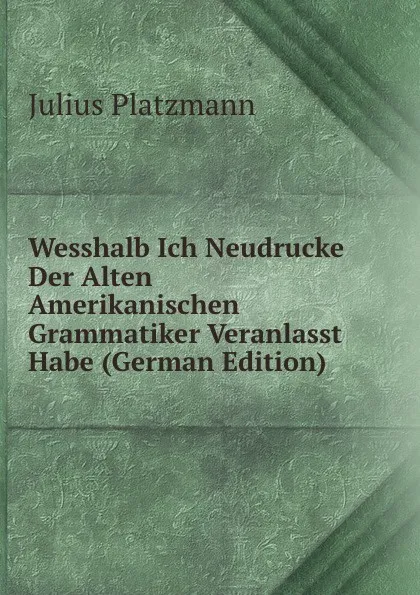 Обложка книги Wesshalb Ich Neudrucke Der Alten Amerikanischen Grammatiker Veranlasst Habe (German Edition), Julius Platzmann