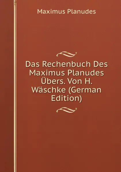 Обложка книги Das Rechenbuch Des Maximus Planudes Ubers. Von H. Waschke (German Edition), Maximus Planudes