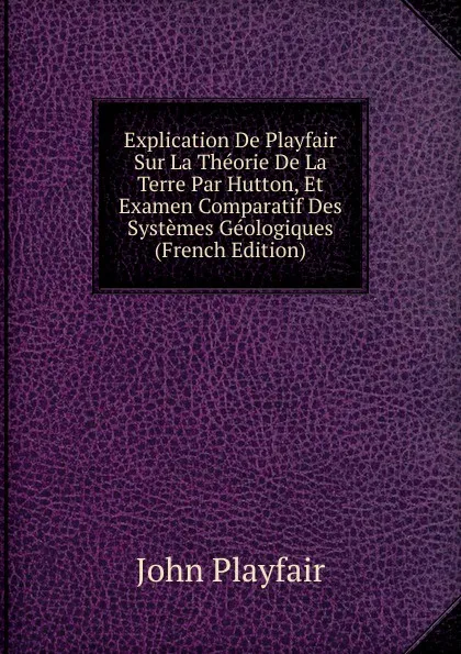 Обложка книги Explication De Playfair Sur La Theorie De La Terre Par Hutton, Et Examen Comparatif Des Systemes Geologiques (French Edition), John Playfair