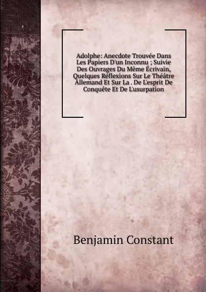 Обложка книги Adolphe: Anecdote Trouvee Dans Les Papiers D.un Inconnu ; Suivie Des Ouvrages Du Meme Ecrivain, Quelques Reflexions Sur Le Theatre Allemand Et Sur La . De L.esprit De Conquete Et De L.usurpation, Benjamin Constant