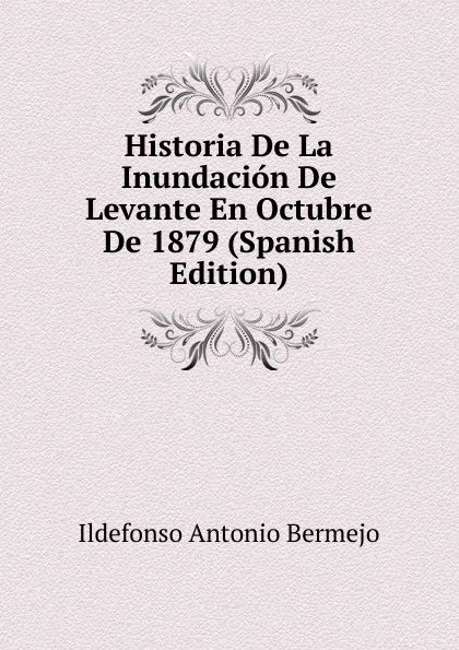 Обложка книги Historia De La Inundacion De Levante En Octubre De 1879 (Spanish Edition), Ildefonso Antonio Bermejo