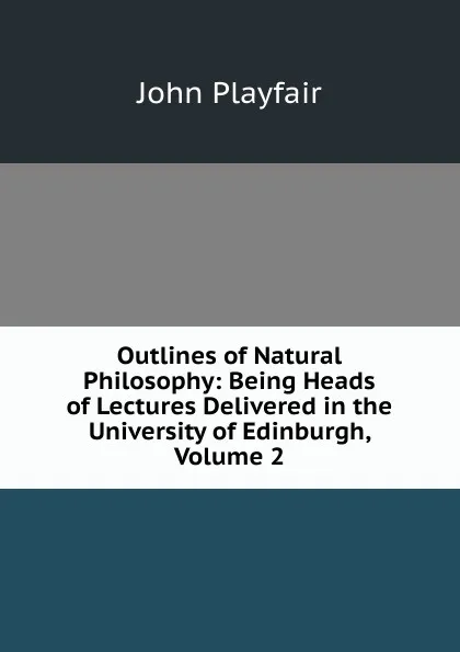 Обложка книги Outlines of Natural Philosophy: Being Heads of Lectures Delivered in the University of Edinburgh, Volume 2, John Playfair