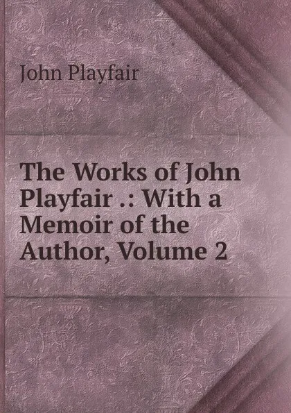 Обложка книги The Works of John Playfair .: With a Memoir of the Author, Volume 2, John Playfair