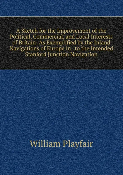 Обложка книги A Sketch for the Improvement of the Political, Commercial, and Local Interests of Britain: As Exemplified by the Inland Navigations of Europe in . to the Intended Stanford Junction Navigation, William Playfair