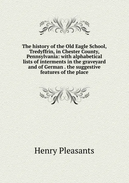 Обложка книги The history of the Old Eagle School, Tredyffrin, in Chester County, Pennsylvania: with alphabetical lists of interments in the graveyard and of German . the suggestive features of the place, Henry Pleasants