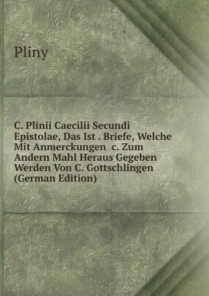 Обложка книги C. Plinii Caecilii Secundi Epistolae, Das Ist . Briefe, Welche Mit Anmerckungen .c. Zum Andern Mahl Heraus Gegeben Werden Von C. Gottschlingen (German Edition), Pliny