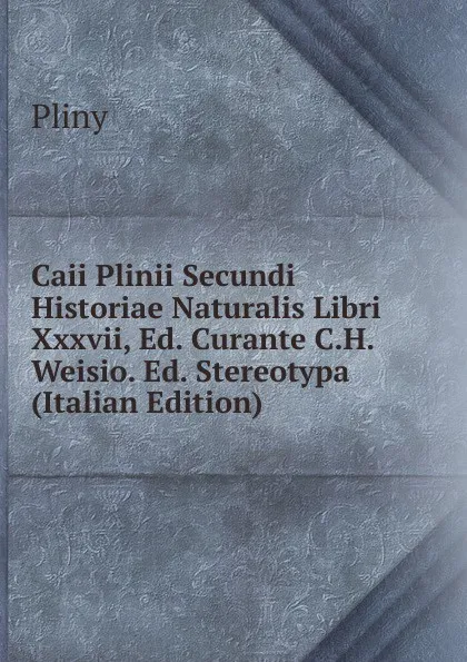 Обложка книги Caii Plinii Secundi Historiae Naturalis Libri Xxxvii, Ed. Curante C.H. Weisio. Ed. Stereotypa (Italian Edition), Pliny