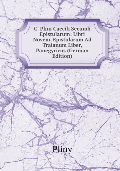 Обложка книги C. Plini Caecili Secundi Epistularum: Libri Novem, Epistularum Ad Traianum Liber, Panegyricus (German Edition), Pliny