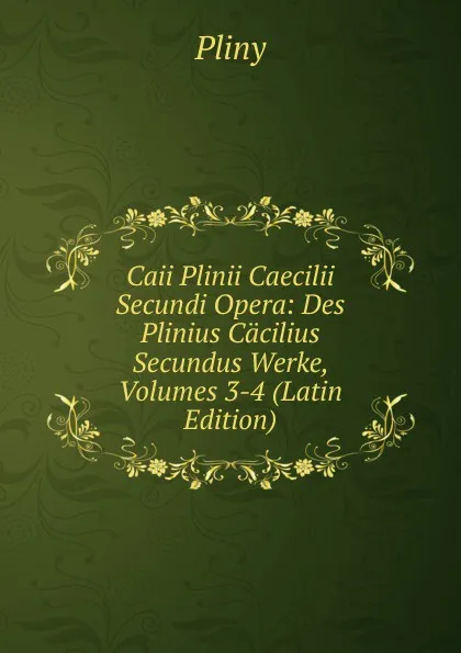 Обложка книги Caii Plinii Caecilii Secundi Opera: Des Plinius Cacilius Secundus Werke, Volumes 3-4 (Latin Edition), Pliny