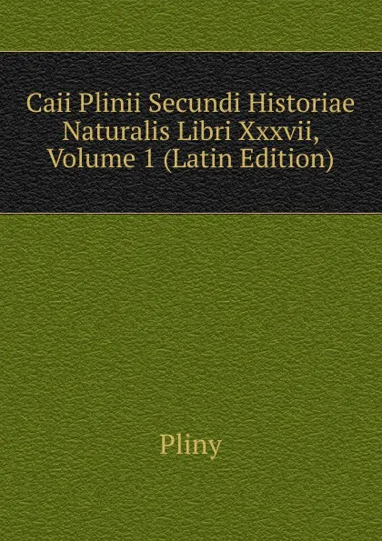 Обложка книги Caii Plinii Secundi Historiae Naturalis Libri Xxxvii, Volume 1 (Latin Edition), Pliny