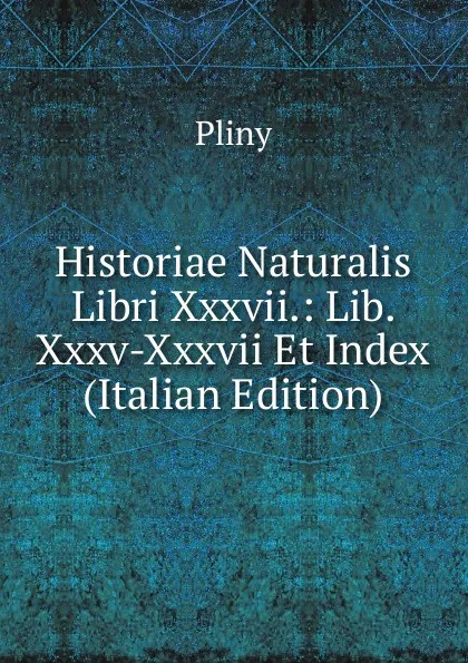 Обложка книги Historiae Naturalis Libri Xxxvii.: Lib. Xxxv-Xxxvii Et Index (Italian Edition), Pliny