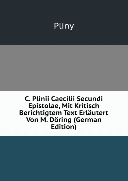 Обложка книги C. Plinii Caecilii Secundi Epistolae, Mit Kritisch Berichtigtem Text Erlautert Von M. Doring (German Edition), Pliny