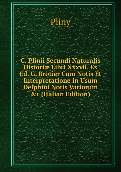 Обложка книги C. Plinii Secundi Naturalis Historiae Libri Xxxvii. Ex Ed. G. Brotier Cum Notis Et Interpretatione in Usum Delphini Notis Variorum .c (Italian Edition), Pliny