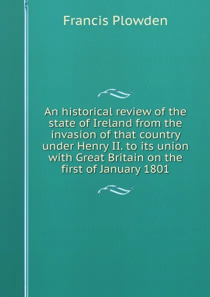 Обложка книги An historical review of the state of Ireland from the invasion of that country under Henry II. to its union with Great Britain on the first of January 1801, Francis Plowden