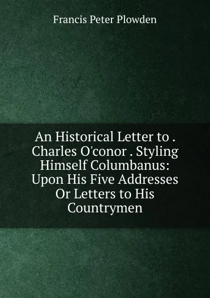 Обложка книги An Historical Letter to . Charles O.conor . Styling Himself Columbanus: Upon His Five Addresses Or Letters to His Countrymen, Francis Peter Plowden