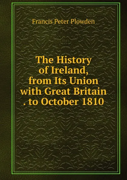 Обложка книги The History of Ireland, from Its Union with Great Britain . to October 1810, Francis Peter Plowden