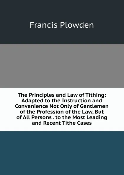 Обложка книги The Principles and Law of Tithing: Adapted to the Instruction and Convenience Not Only of Gentlemen of the Profession of the Law, But of All Persons . to the Most Leading and Recent Tithe Cases, Francis Plowden