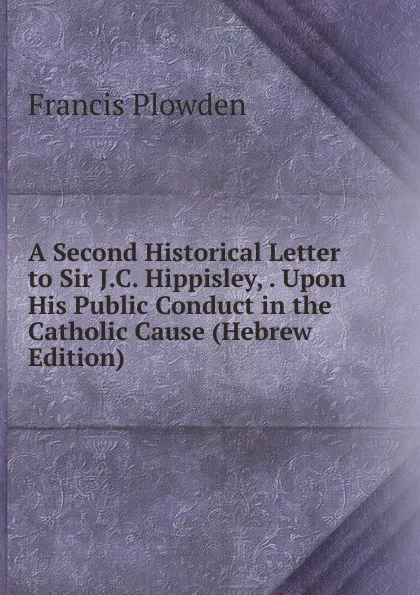 Обложка книги A Second Historical Letter to Sir J.C. Hippisley, . Upon His Public Conduct in the Catholic Cause (Hebrew Edition), Francis Plowden