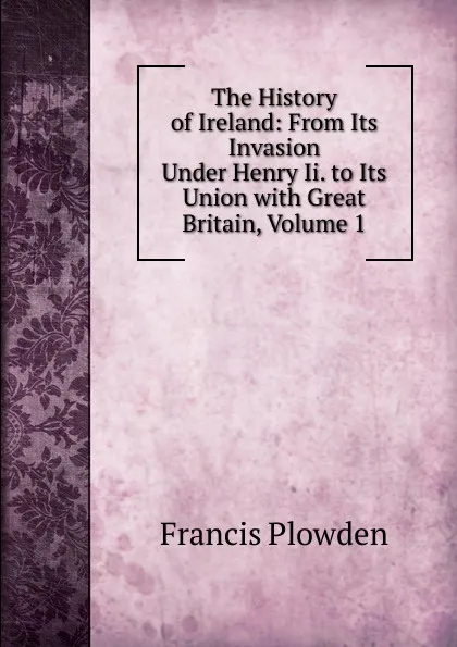 Обложка книги The History of Ireland: From Its Invasion Under Henry Ii. to Its Union with Great Britain, Volume 1, Francis Plowden